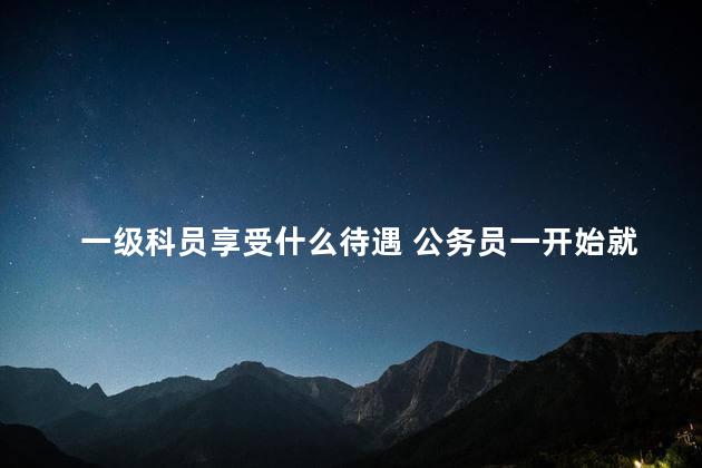 一级科员享受什么待遇 公务员一开始就是科员吗